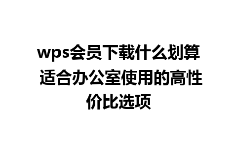 wps会员下载什么划算 适合办公室使用的高性价比选项