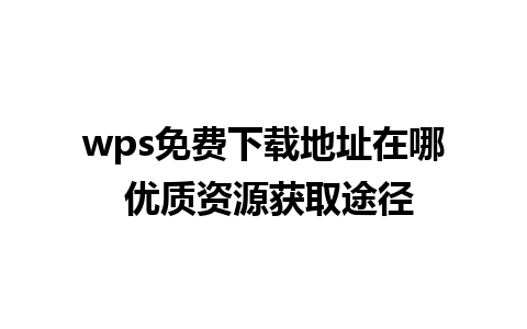 wps免费下载地址在哪 优质资源获取途径