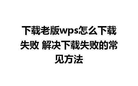 下载老版wps怎么下载失败 解决下载失败的常见方法