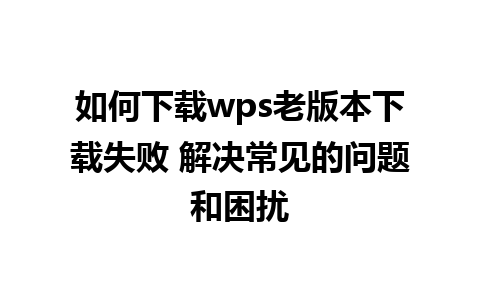 如何下载wps老版本下载失败 解决常见的问题和困扰