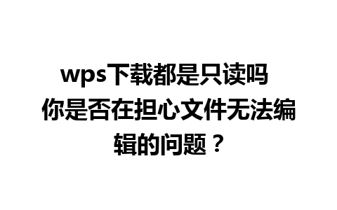 wps下载都是只读吗 你是否在担心文件无法编辑的问题？