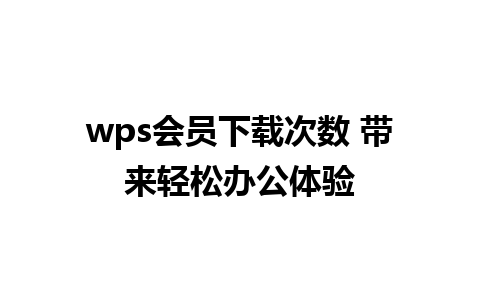 wps会员下载次数 带来轻松办公体验