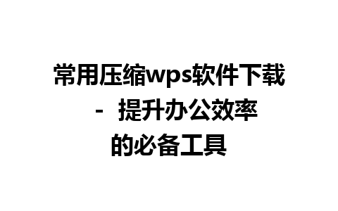 常用压缩wps软件下载  -  提升办公效率的必备工具